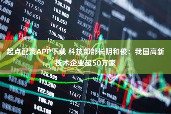 起点配资APP下载 科技部部长阴和俊：我国高新技术企业超50万家