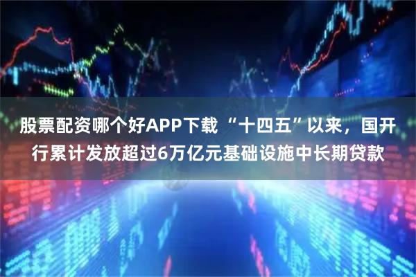 股票配资哪个好APP下载 “十四五”以来，国开行累计发放超过6万亿元基础设施中长期贷款