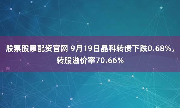 股票股票配资官网 9月19日晶科转债下跌0.68%，转股溢价率70.66%