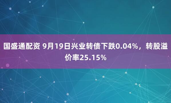 国盛通配资 9月19日兴业转债下跌0.04%，转股溢价率25.15%