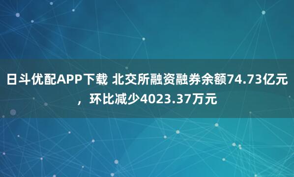 日斗优配APP下载 北交所融资融券余额74.73亿元，环比减少4023.37万元