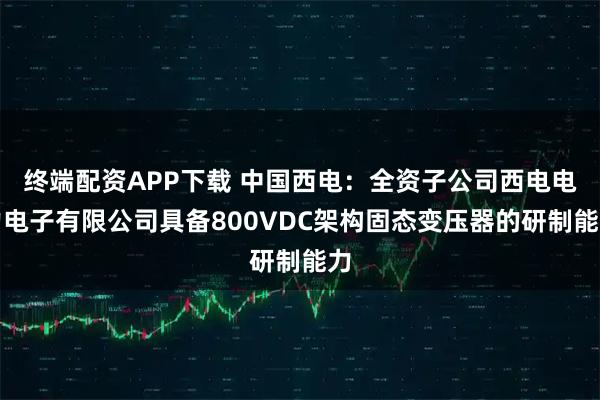 终端配资APP下载 中国西电：全资子公司西电电力电子有限公司具备800VDC架构固态变压器的研制能力