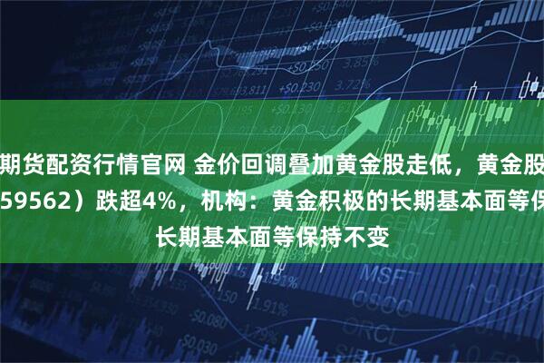 期货配资行情官网 金价回调叠加黄金股走低，黄金股ETF（159562）跌超4%，机构：黄金积极的长期基本面等保持不变