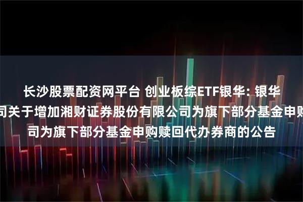 长沙股票配资网平台 创业板综ETF银华: 银华基金管理股份有限公司关于增加湘财证券股份有限公司为旗下部分基金申购赎回代办券商的公告