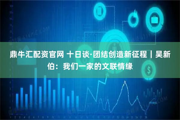 鼎牛汇配资官网 十日谈·团结创造新征程｜吴新伯：我们一家的文联情缘