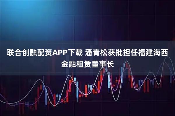联合创融配资APP下载 潘青松获批担任福建海西金融租赁董事长