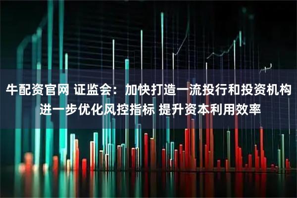 牛配资官网 证监会：加快打造一流投行和投资机构 进一步优化风控指标 提升资本利用效率