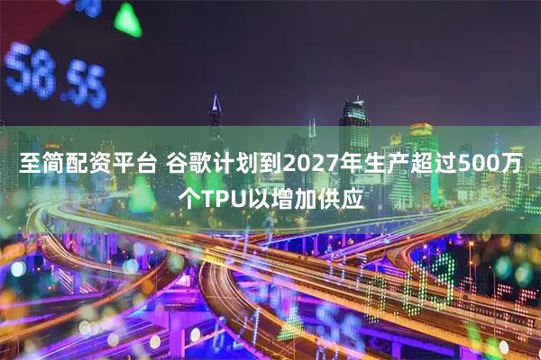 至简配资平台 谷歌计划到2027年生产超过500万个TPU以增加供应
