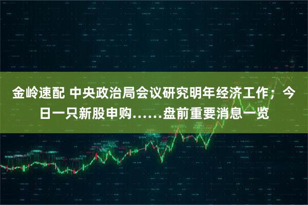 金岭速配 中央政治局会议研究明年经济工作;今日一只新股申购……盘前重要消息一览