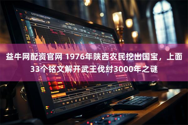 益牛网配资官网 1976年陕西农民挖出国宝,上面33个铭文解开武王伐纣3000年之谜