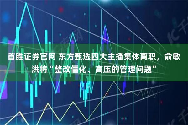 首胜证券官网 东方甄选四大主播集体离职,俞敏洪将“整改僵化、高压的管理问题”
