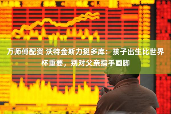 万师傅配资 沃特金斯力挺多库：孩子出生比世界杯重要，别对父亲指手画脚