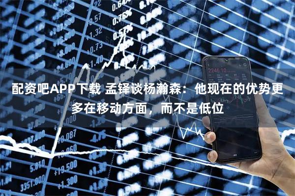 配资吧APP下载 孟铎谈杨瀚森：他现在的优势更多在移动方面，而不是低位