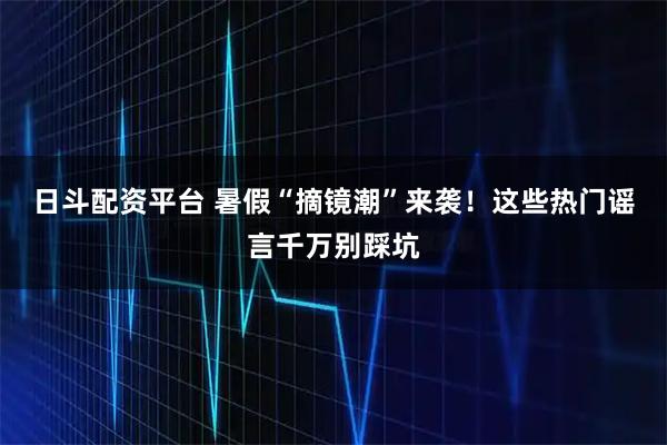 日斗配资平台 暑假“摘镜潮”来袭！这些热门谣言千万别踩坑