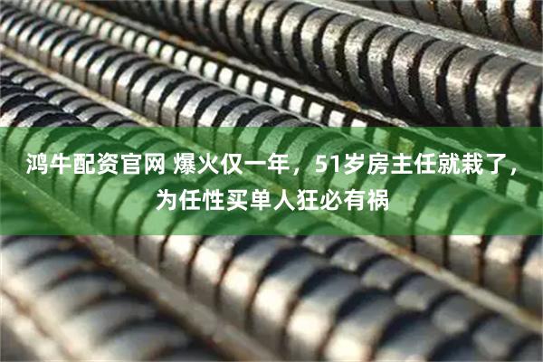 鸿牛配资官网 爆火仅一年，51岁房主任就栽了，为任性买单人狂必有祸