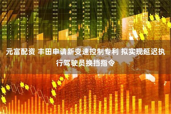 元富配资 丰田申请新变速控制专利 拟实现延迟执行驾驶员换挡指令